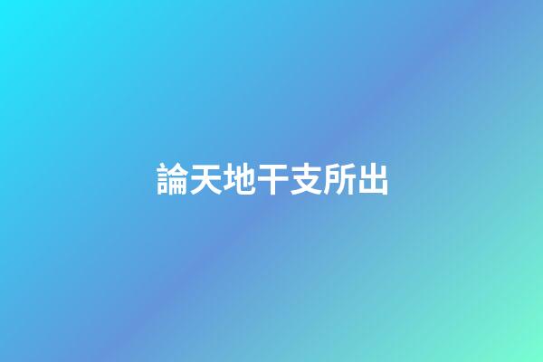 論天地干支所出