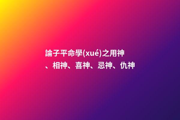 論子平命學(xué)之用神、相神、喜神、忌神、仇神