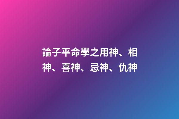 論子平命學之用神、相神、喜神、忌神、仇神