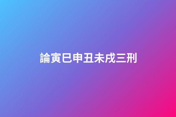 論寅巳申丑未戌三刑