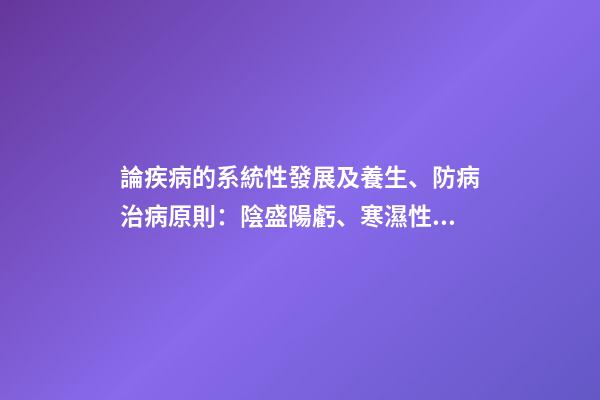 論疾病的系統性發展及養生、防病治病原則：陰盛陽虧、寒濕性疾病