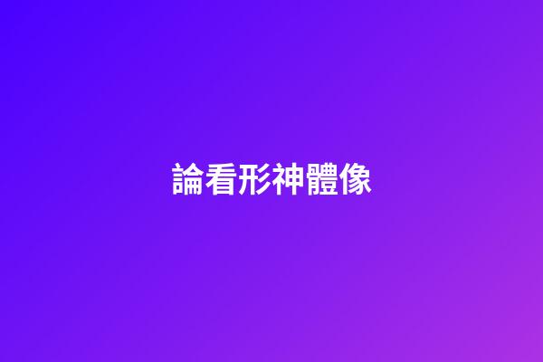 論看形神體像