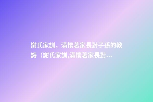 謝氏家訓，滿懷著家長對子孫的教誨（謝氏家訓,滿懷著家長對子孫的教誨怎么寫）