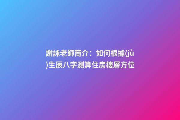 謝詠老師簡介：如何根據(jù)生辰八字測算住房樓層方位