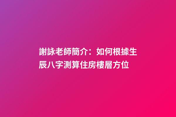 謝詠老師簡介：如何根據生辰八字測算住房樓層方位