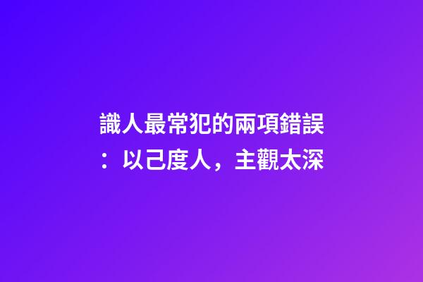 識人最常犯的兩項錯誤：以己度人，主觀太深