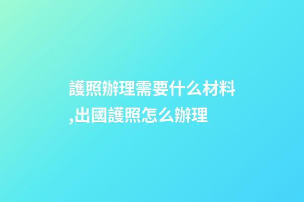 護照辦理需要什么材料,出國護照怎么辦理-第1張-觀點-玄機派