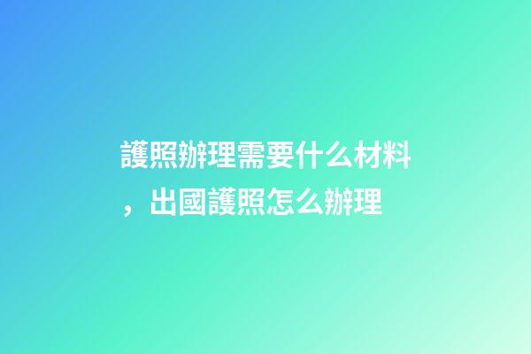 護照辦理需要什么材料，出國護照怎么辦理-第1張-觀點-玄機派