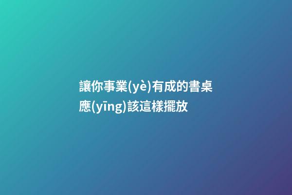 讓你事業(yè)有成的書桌應(yīng)該這樣擺放