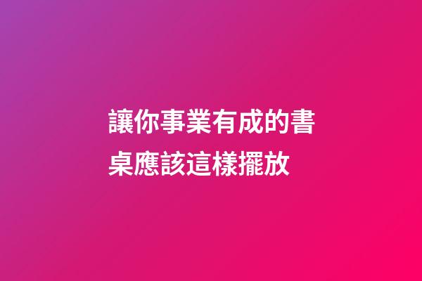 讓你事業有成的書桌應該這樣擺放