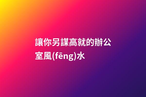 讓你另謀高就的辦公室風(fēng)水