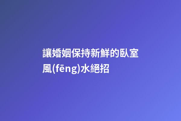 讓婚姻保持新鮮的臥室風(fēng)水絕招