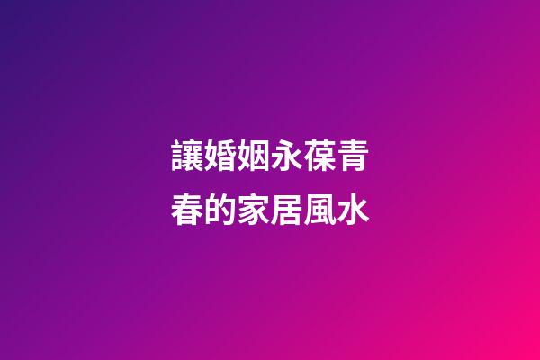 讓婚姻永葆青春的家居風水