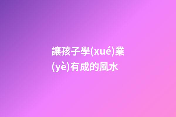 讓孩子學(xué)業(yè)有成的風水