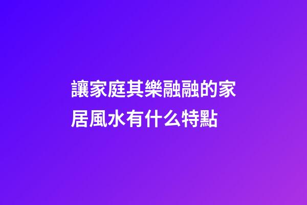 讓家庭其樂融融的家居風水有什么特點