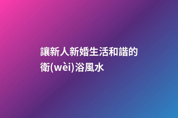 讓新人新婚生活和諧的衛(wèi)浴風水