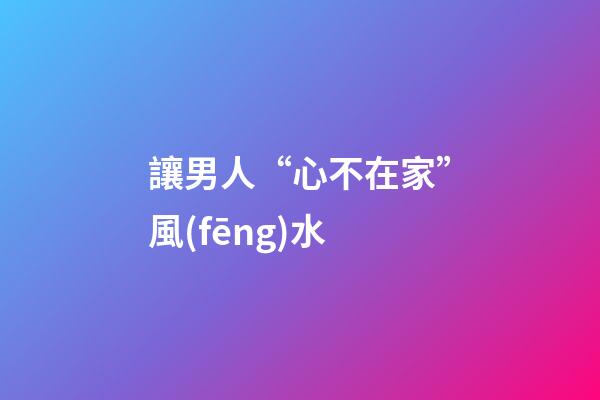 讓男人“心不在家”風(fēng)水