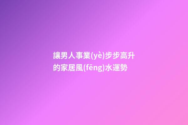 讓男人事業(yè)步步高升的家居風(fēng)水運勢