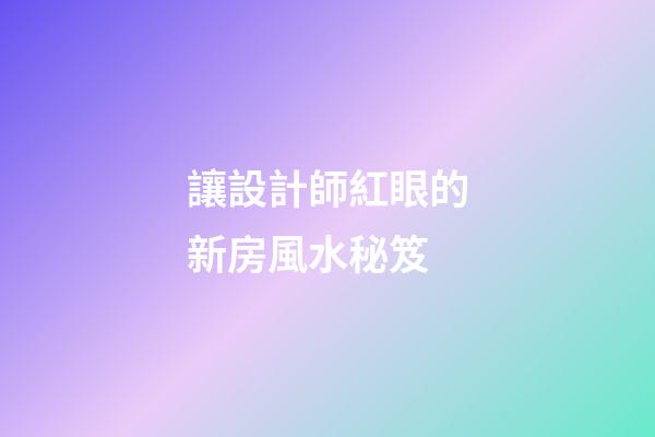 讓設計師紅眼的新房風水秘笈