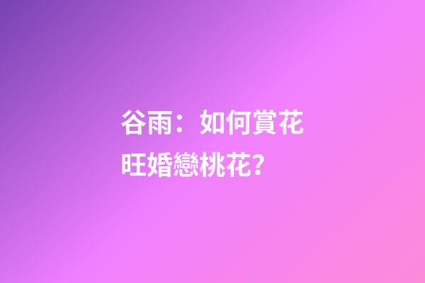 谷雨：如何賞花旺婚戀桃花？