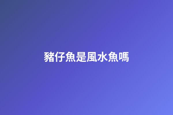 豬仔魚是風水魚嗎