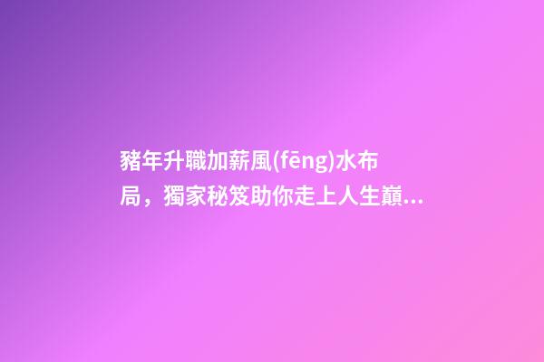 豬年升職加薪風(fēng)水布局，獨家秘笈助你走上人生巔峰