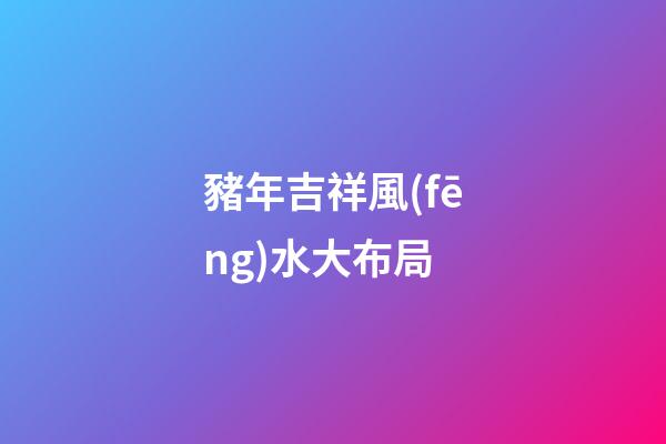 豬年吉祥風(fēng)水大布局