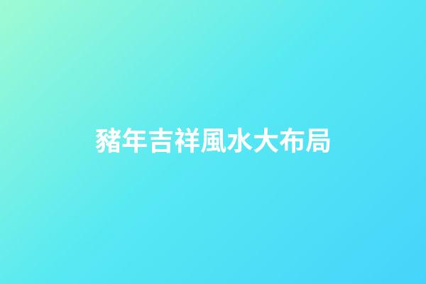 豬年吉祥風水大布局