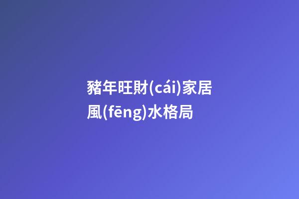 豬年旺財(cái)家居風(fēng)水格局
