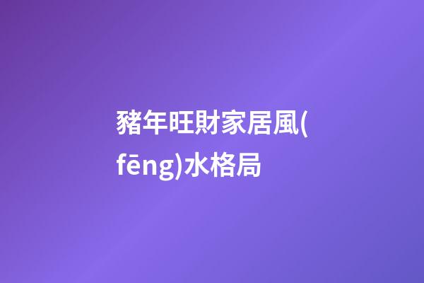 豬年旺財家居風(fēng)水格局