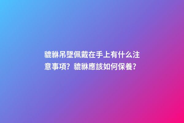 貔貅吊墜佩戴在手上有什么注意事項？貔貅應該如何保養？