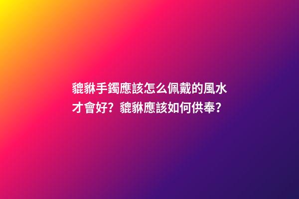 貔貅手鐲應該怎么佩戴的風水才會好？貔貅應該如何供奉？