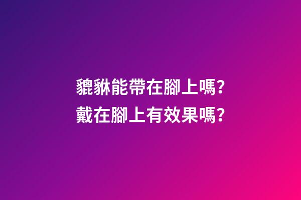 貔貅能帶在腳上嗎？戴在腳上有效果嗎？