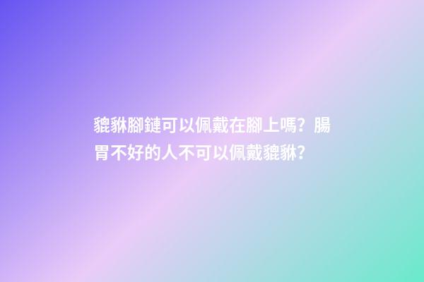 貔貅腳鏈可以佩戴在腳上嗎？腸胃不好的人不可以佩戴貔貅？
