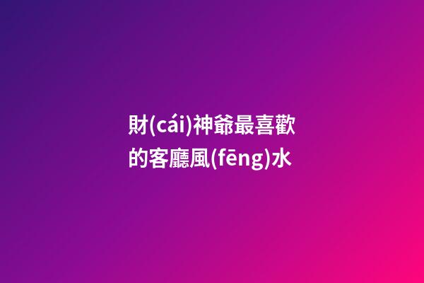 財(cái)神爺最喜歡的客廳風(fēng)水