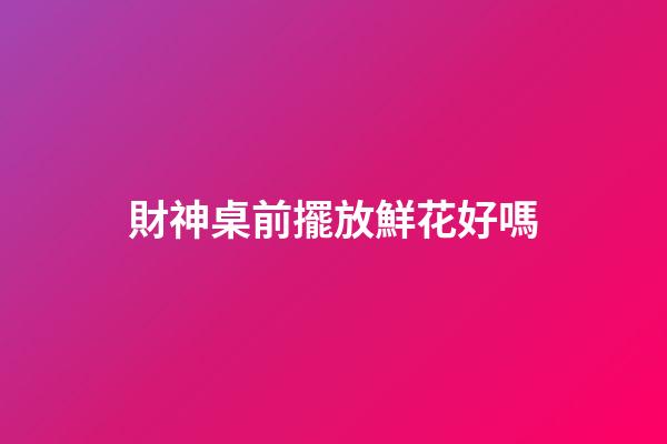 財神桌前擺放鮮花好嗎