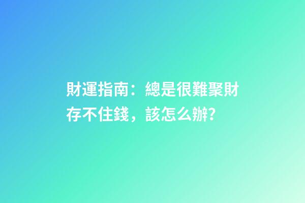 財運指南：總是很難聚財存不住錢，該怎么辦？