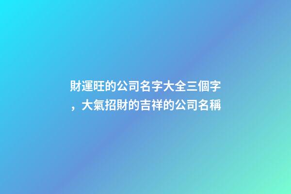 財運旺的公司名字大全三個字，大氣招財的吉祥的公司名稱