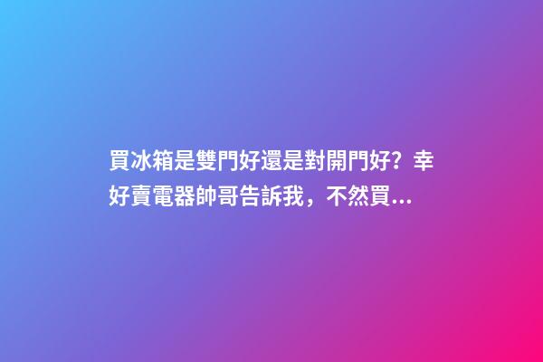 買冰箱是雙門好還是對開門好？幸好賣電器帥哥告訴我，不然買錯了
