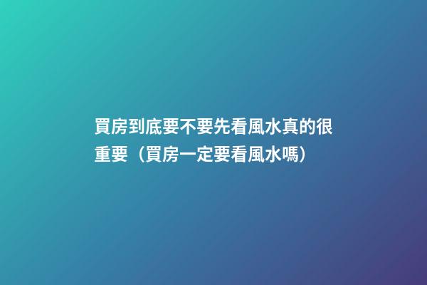 買房到底要不要先看風水真的很重要（買房一定要看風水嗎）