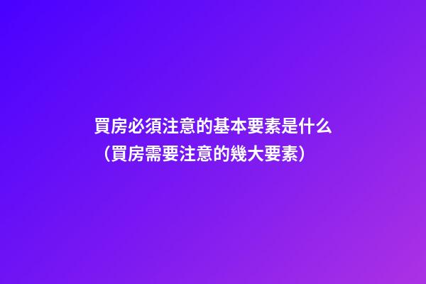 買房必須注意的基本要素是什么（買房需要注意的幾大要素）