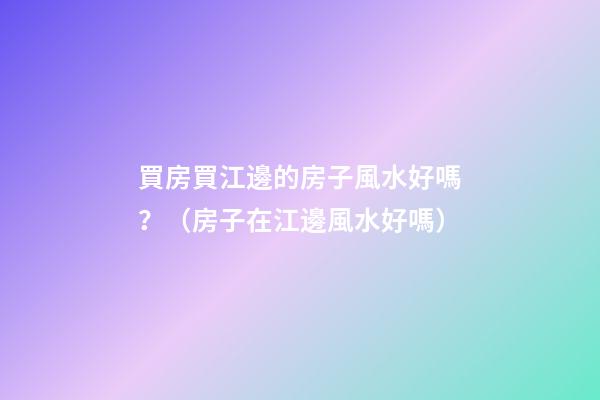 買房買江邊的房子風水好嗎？（房子在江邊風水好嗎）