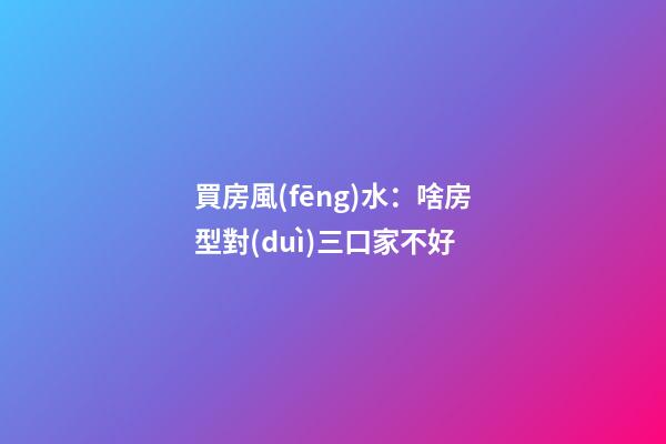 買房風(fēng)水：啥房型對(duì)三口家不好