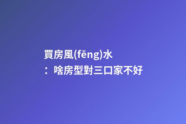 買房風(fēng)水：啥房型對三口家不好