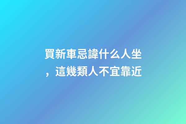 買新車忌諱什么人坐，這幾類人不宜靠近