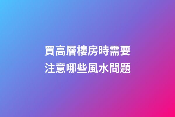 買高層樓房時需要注意哪些風水問題