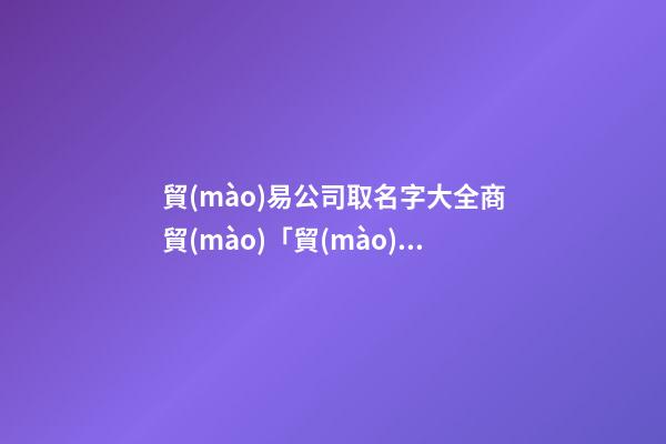 貿(mào)易公司取名字大全商貿(mào)「貿(mào)易公司取名常用字」-第1張-公司起名-玄機(jī)派