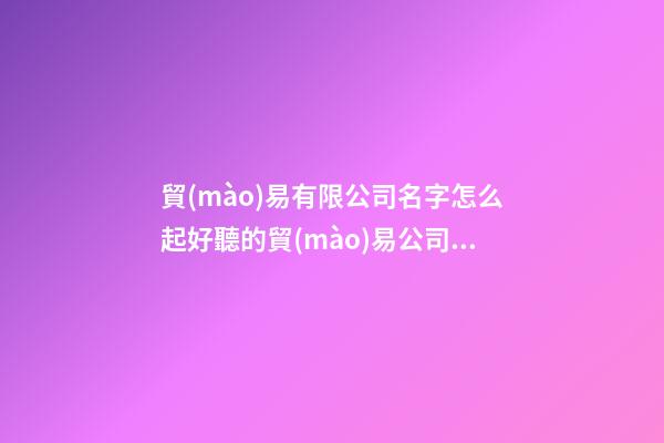 貿(mào)易有限公司名字怎么起好聽的貿(mào)易公司名(三篇)
