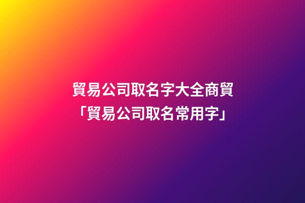 貿易公司取名字大全商貿「貿易公司取名常用字」-第1張-公司起名-玄機派
