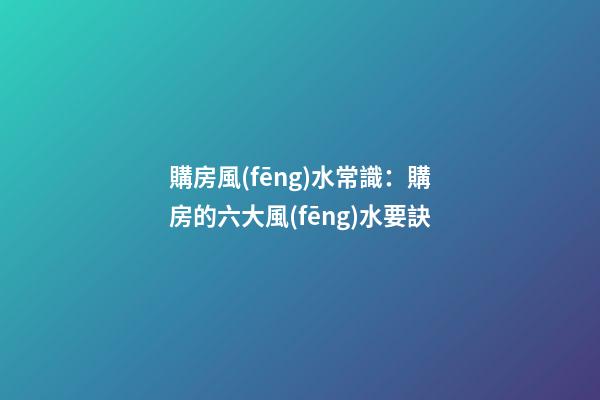 購房風(fēng)水常識：購房的六大風(fēng)水要訣